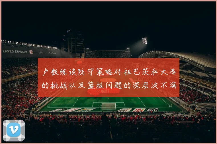 卢教练谈防守策略对祖巴茨和大洛的挑战以及篮板问题的深层次不满