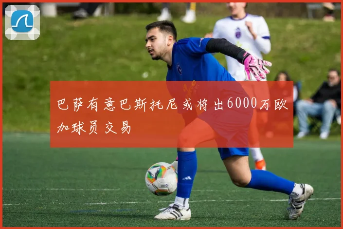巴萨有意巴斯托尼或将出6000万欧加球员交易