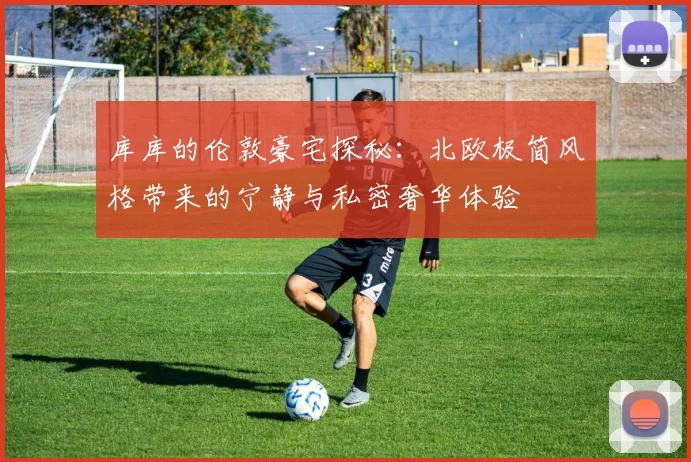 库库的伦敦豪宅探秘：北欧极简风格带来的宁静与私密奢华体验