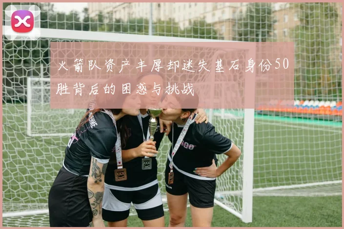 火箭队资产丰厚却迷失基石身份50胜背后的困惑与挑战
