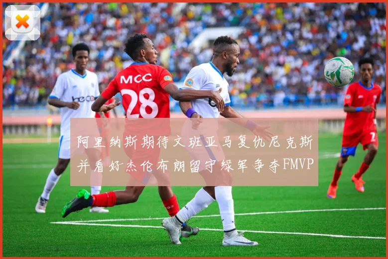 阿里纳斯期待文班亚马复仇尼克斯并看好杰伦布朗留守绿军争夺FMVP