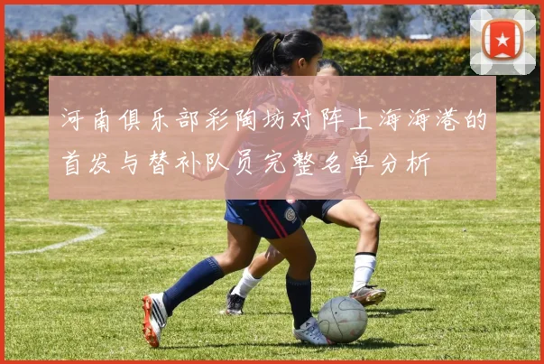 河南俱乐部彩陶坊对阵上海海港的首发与替补队员完整名单分析