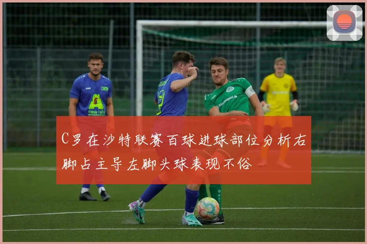 C罗在沙特联赛百球进球部位分析右脚占主导左脚头球表现不俗