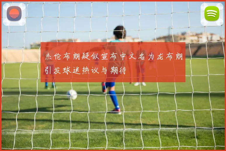 杰伦布朗疑似宣布中文名为龙布朗引发球迷热议与期待