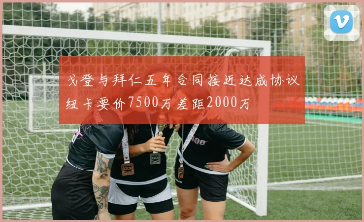 戈登与拜仁五年合同接近达成协议纽卡要价7500万差距2000万