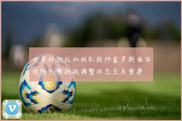 世界杯巡礼加纳队新帅奎罗斯面临攻防失衡挑战调整状态至关重要