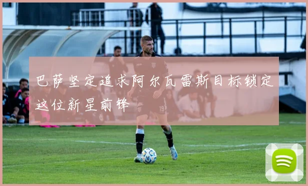 巴萨坚定追求阿尔瓦雷斯目标锁定这位新星前锋