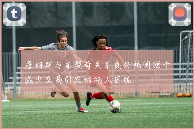 詹姆斯与东契奇关系良好隔阂源于威少交易引发的湖人困境
