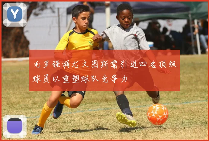 毛罗强调尤文图斯需引进四名顶级球员以重塑球队竞争力