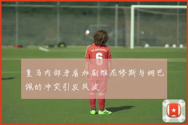 皇马内部矛盾加剧维尼修斯与姆巴佩的冲突引发风波