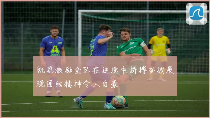 凯恩激励全队在逆境中拼搏奋战展现团结精神令人自豪