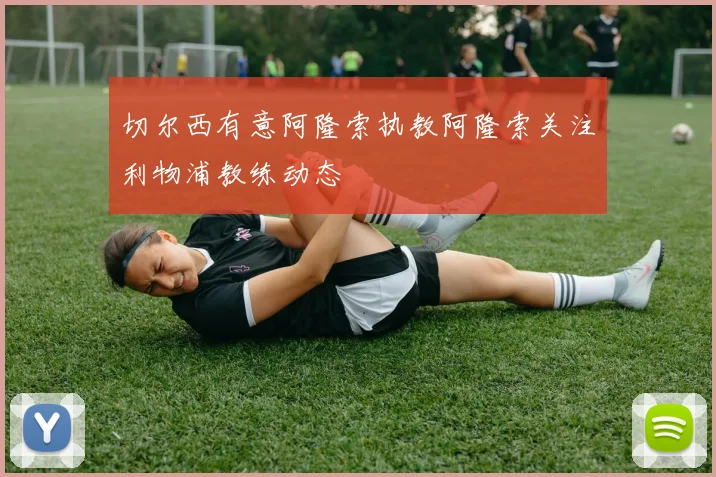 切尔西有意阿隆索执教阿隆索关注利物浦教练动态