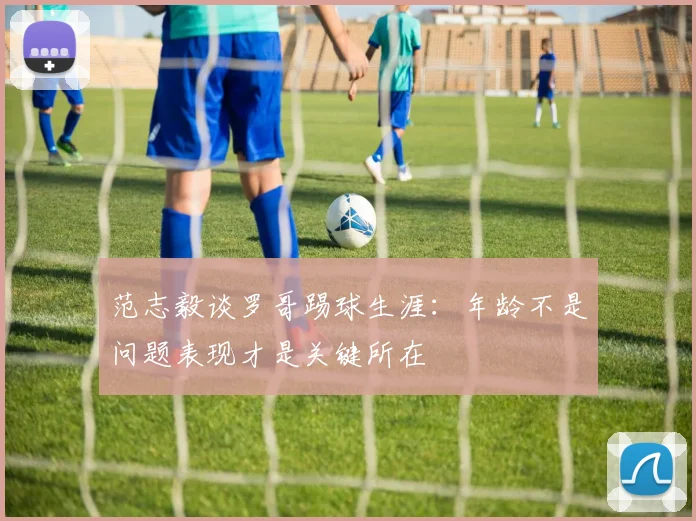 范志毅谈罗哥踢球生涯：年龄不是问题表现才是关键所在