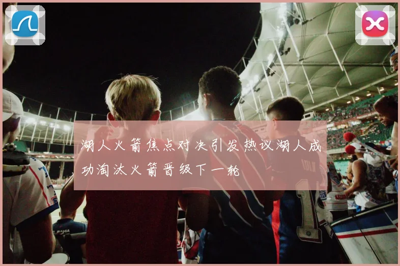 湖人火箭焦点对决引发热议湖人成功淘汰火箭晋级下一轮