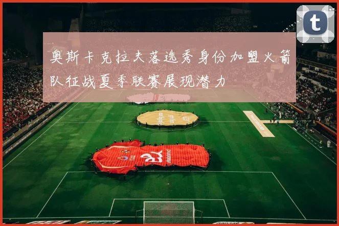 奥斯卡克拉夫落选秀身份加盟火箭队征战夏季联赛展现潜力