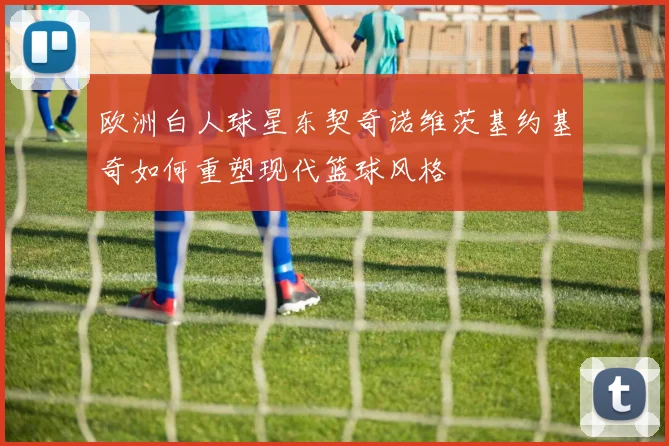 欧洲白人球星东契奇诺维茨基约基奇如何重塑现代篮球风格
