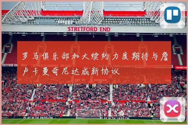 罗马俱乐部加大续约力度期待与詹卢卡曼奇尼达成新协议