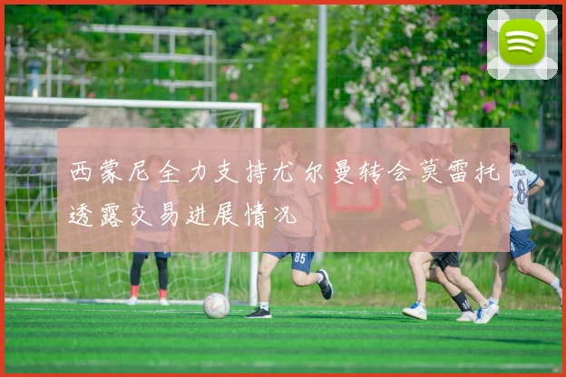 西蒙尼全力支持尤尔曼转会莫雷托透露交易进展情况