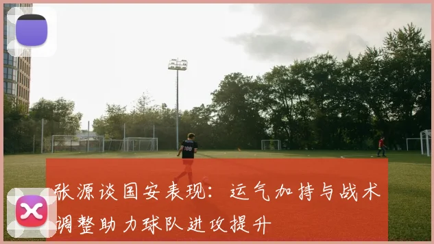 张源谈国安表现：运气加持与战术调整助力球队进攻提升