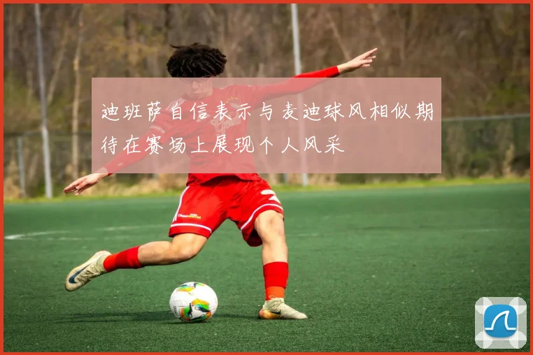 迪班萨自信表示与麦迪球风相似期待在赛场上展现个人风采