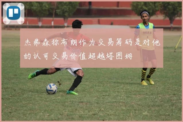 杰弗森称布朗作为交易筹码是对他的认可交易价值超越塔图姆