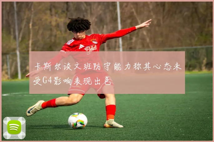卡斯尔谈文班防守能力称其心态未受G4影响表现出色